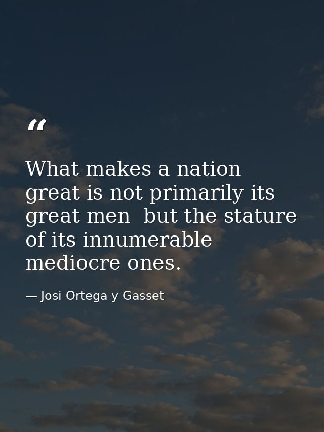 What makes a nation great is not primarily its great men  but the stature of its innumerable mediocre ones. — Josi Ortega y Gasset