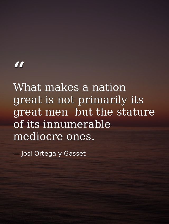 What makes a nation great is not primarily its great men  but the stature of its innumerable mediocre ones. — Josi Ortega y Gasset