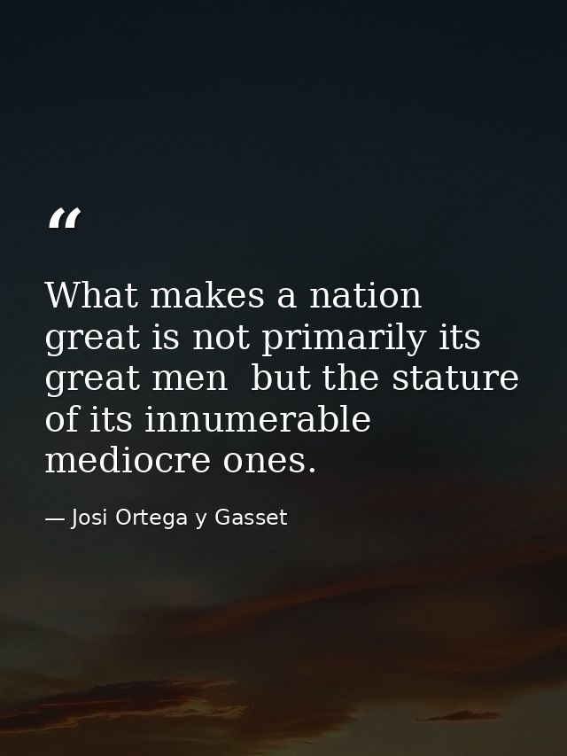 What makes a nation great is not primarily its great men  but the stature of its innumerable mediocre ones. — Josi Ortega y Gasset