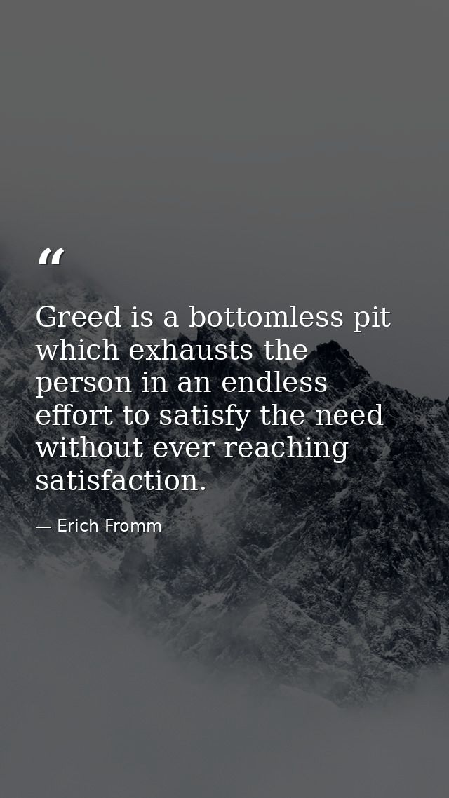 Greed is a bottomless pit which exhausts the person in an endless effort to satisfy the need without ever reaching satis — Erich Fromm