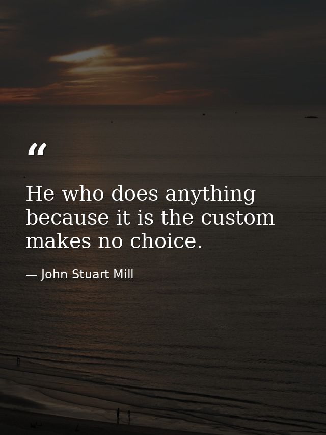 He who does anything because it is the custom  makes no choice. — John Stuart Mill