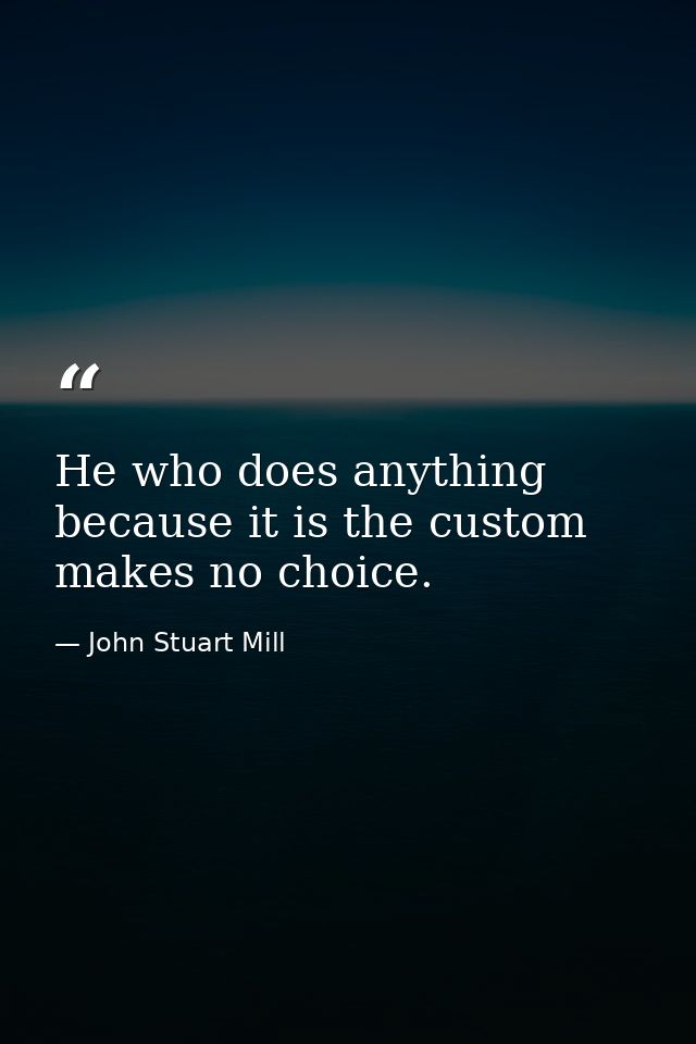 He who does anything because it is the custom  makes no choice. — John Stuart Mill