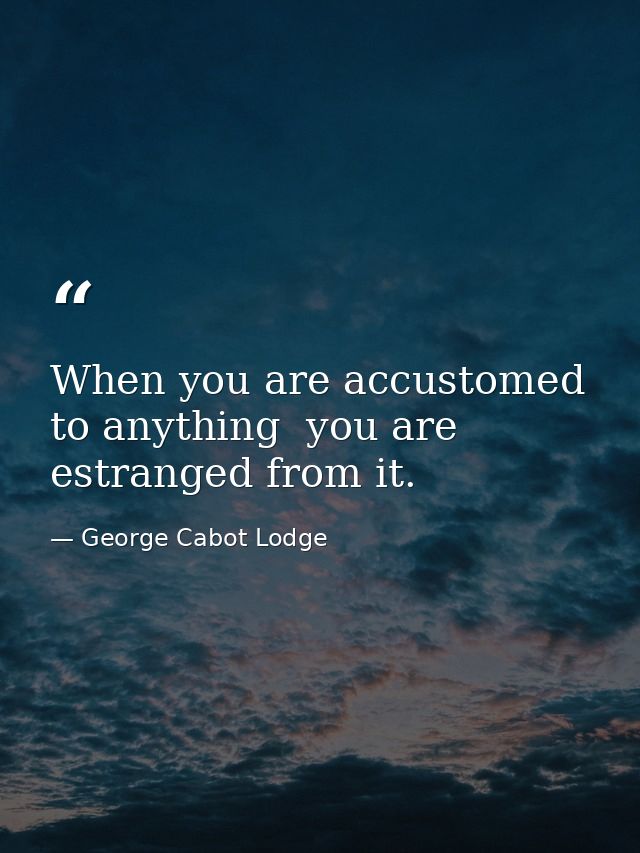 When you are accustomed to anything  you are estranged from it. — George Cabot Lodge
