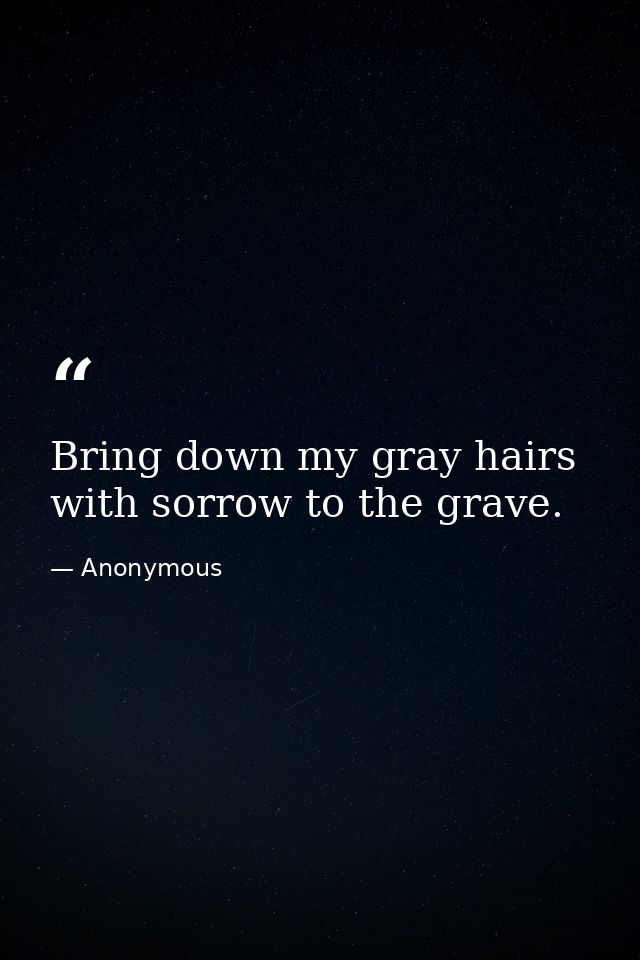 Bring down my gray hairs with sorrow to the grave. — Anonymous