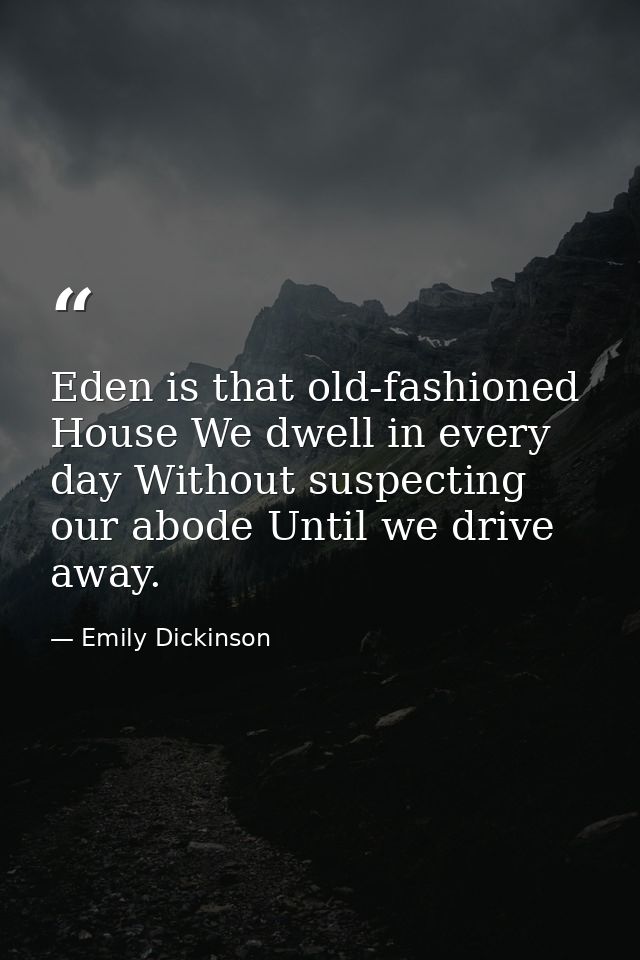 Eden is that old-fashioned House We dwell in every day Without suspecting our abode Until we drive away. — Emily Dickinson