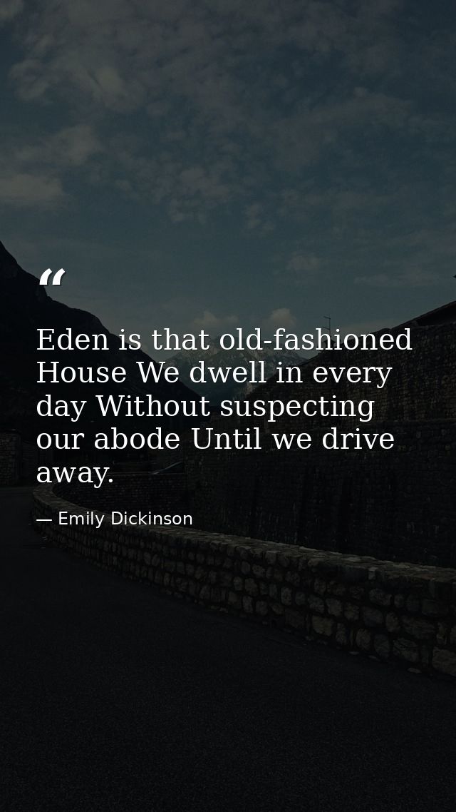 Eden is that old-fashioned House We dwell in every day Without suspecting our abode Until we drive away. — Emily Dickinson