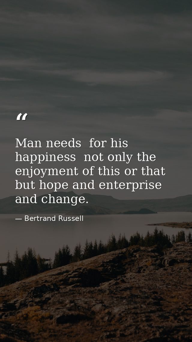 Man needs  for his happiness  not only the enjoyment of this or that  but hope and enterprise and change. — Bertrand Russell