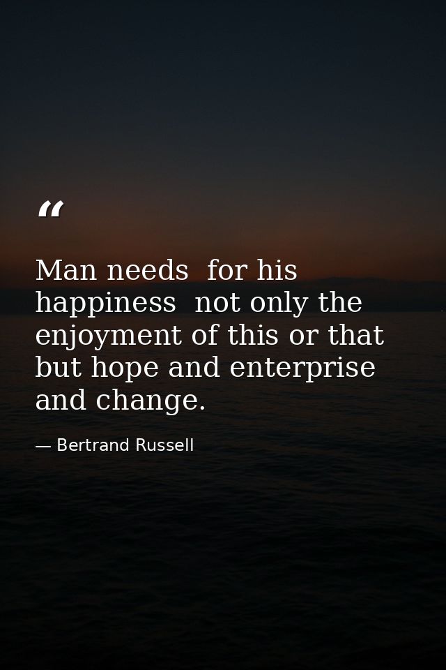 Man needs  for his happiness  not only the enjoyment of this or that  but hope and enterprise and change. — Bertrand Russell