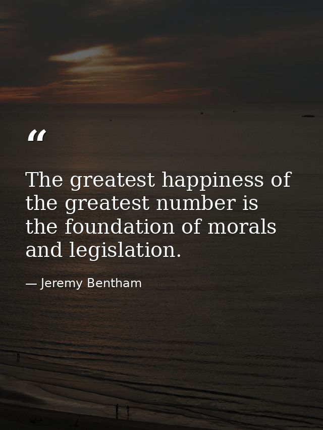 The greatest happiness of the greatest number is the foundation of morals and legislation. — Jeremy Bentham
