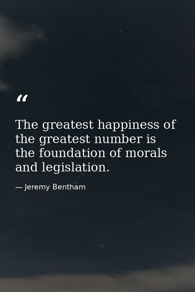 The greatest happiness of the greatest number is the foundation of morals and legislation. — Jeremy Bentham