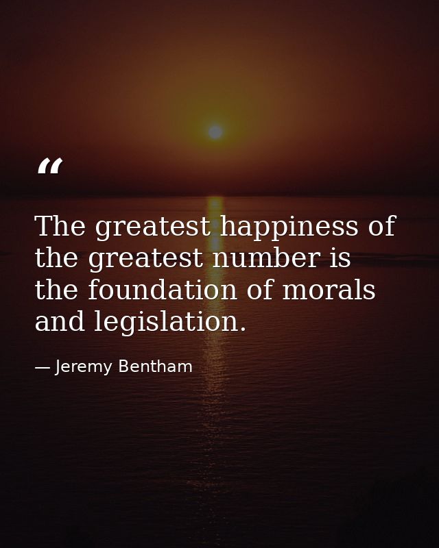 The greatest happiness of the greatest number is the foundation of morals and legislation. — Jeremy Bentham