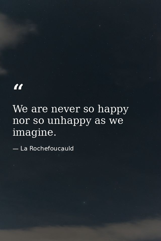 We are never so happy nor so unhappy as we imagine. — La Rochefoucauld