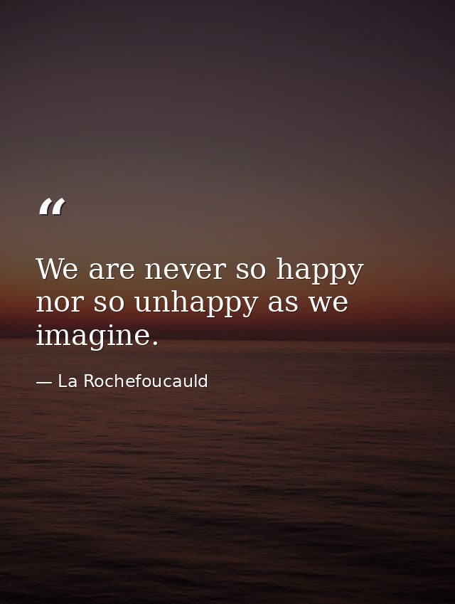We are never so happy nor so unhappy as we imagine. — La Rochefoucauld