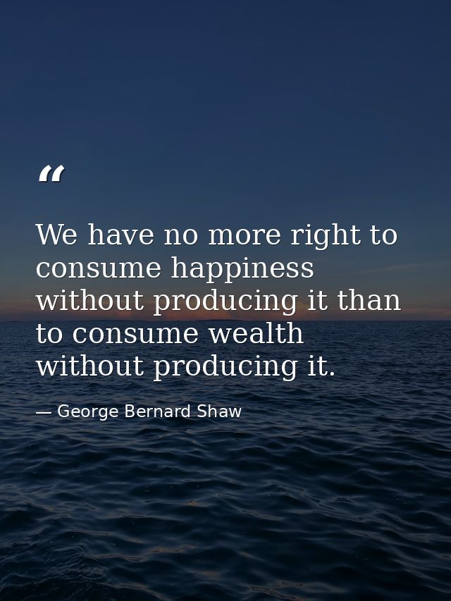 We have no more right to consume happiness without producing it than to consume wealth without producing it. — George Bernard Shaw