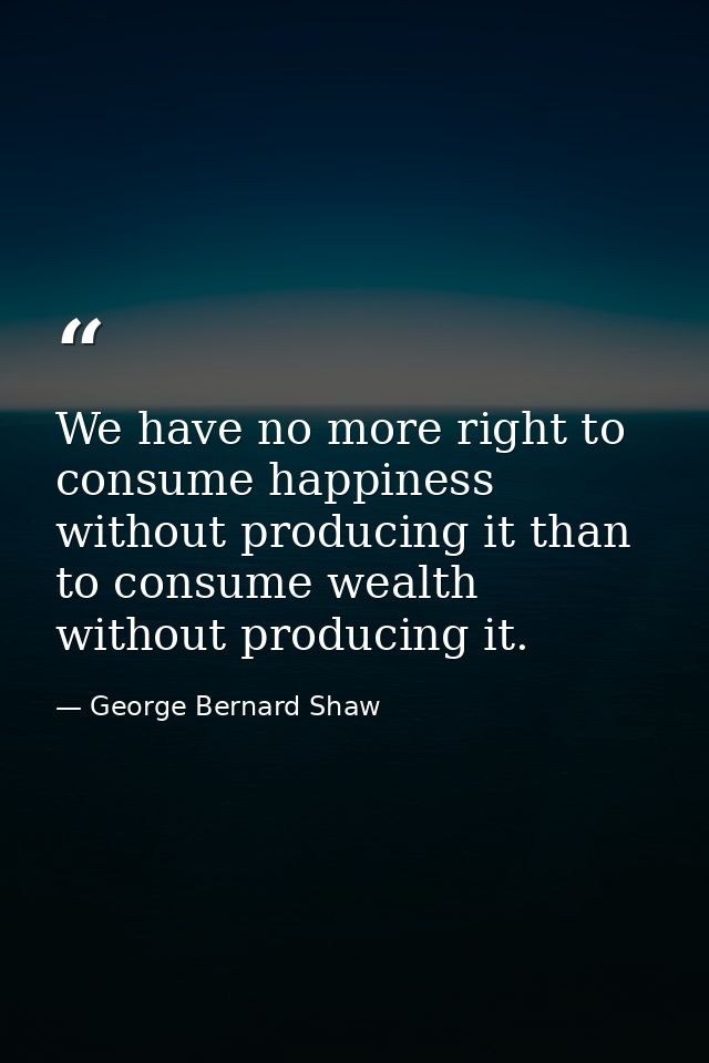 We have no more right to consume happiness without producing it than to consume wealth without producing it. — George Bernard Shaw