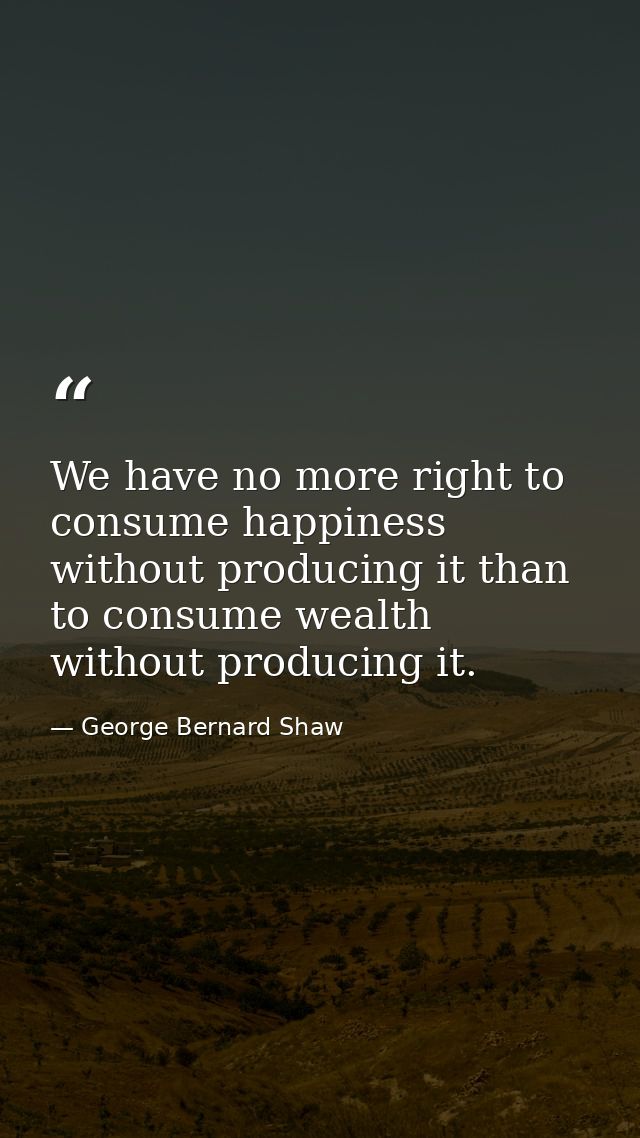 We have no more right to consume happiness without producing it than to consume wealth without producing it. — George Bernard Shaw