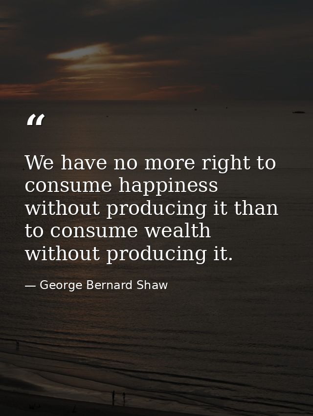 We have no more right to consume happiness without producing it than to consume wealth without producing it. — George Bernard Shaw