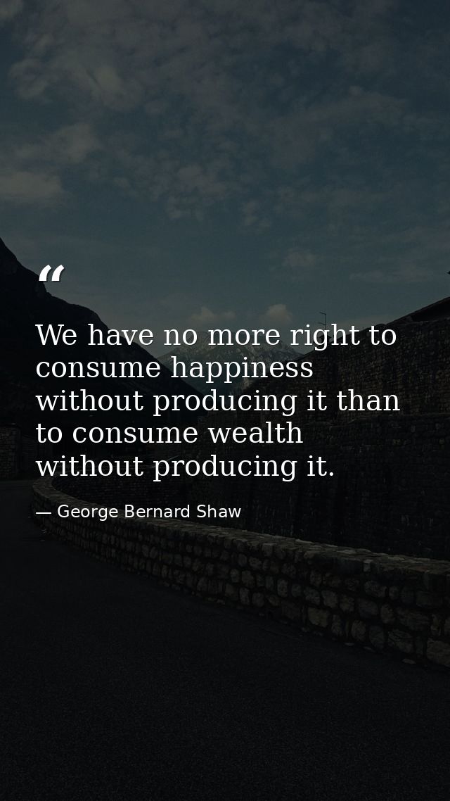 We have no more right to consume happiness without producing it than to consume wealth without producing it. — George Bernard Shaw