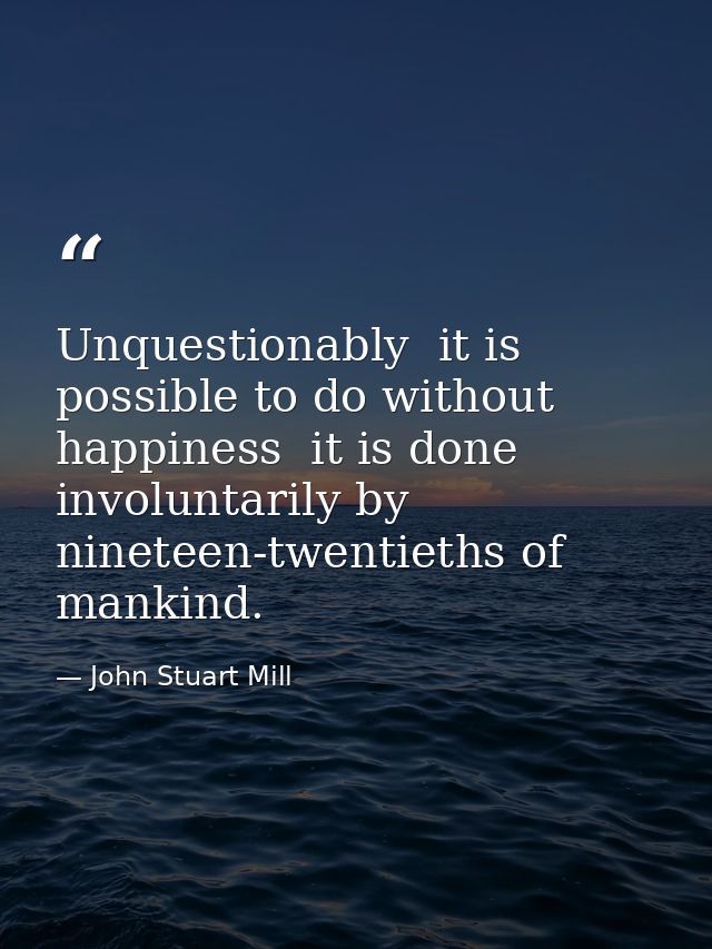 Unquestionably  it is possible to do without happiness  it is done involuntarily by nineteen-twentieths of mankind. — John Stuart Mill