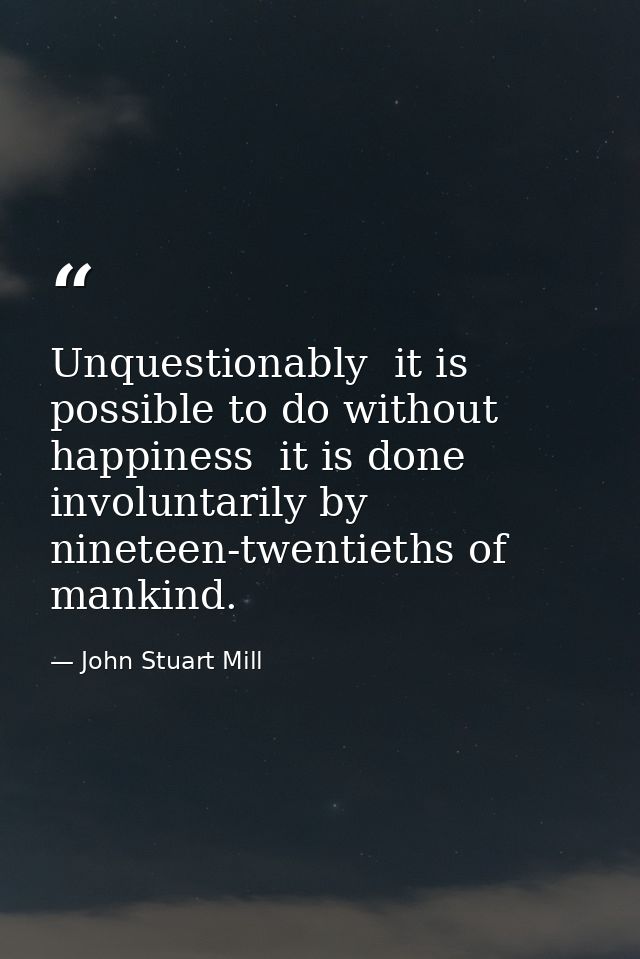 Unquestionably  it is possible to do without happiness  it is done involuntarily by nineteen-twentieths of mankind. — John Stuart Mill