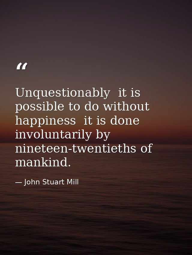 Unquestionably  it is possible to do without happiness  it is done involuntarily by nineteen-twentieths of mankind. — John Stuart Mill