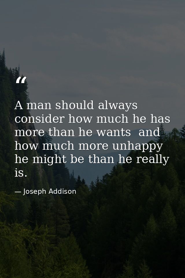 A man should always consider how much he has more than he wants  and how much more unhappy he might be than he really is — Joseph Addison