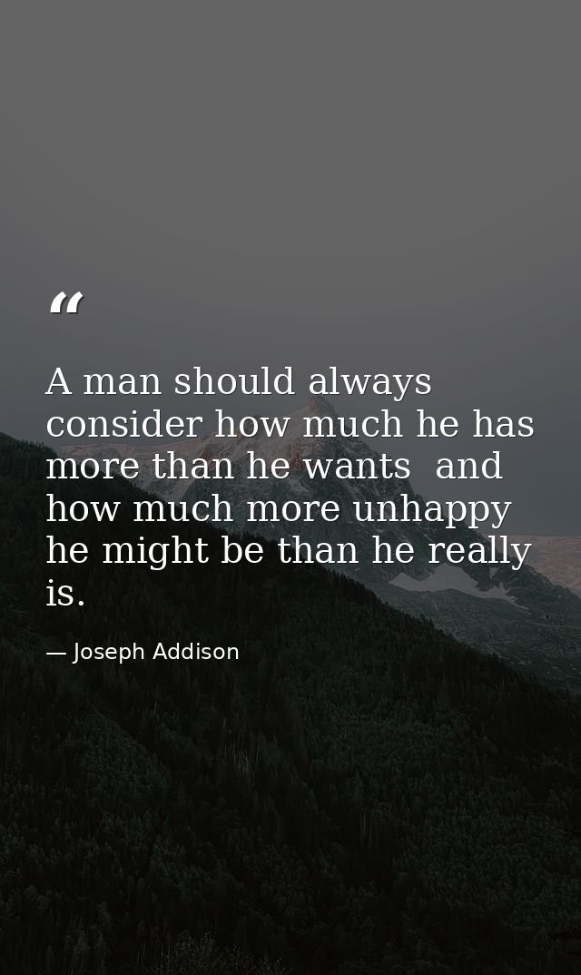 A man should always consider how much he has more than he wants  and how much more unhappy he might be than he really is — Joseph Addison