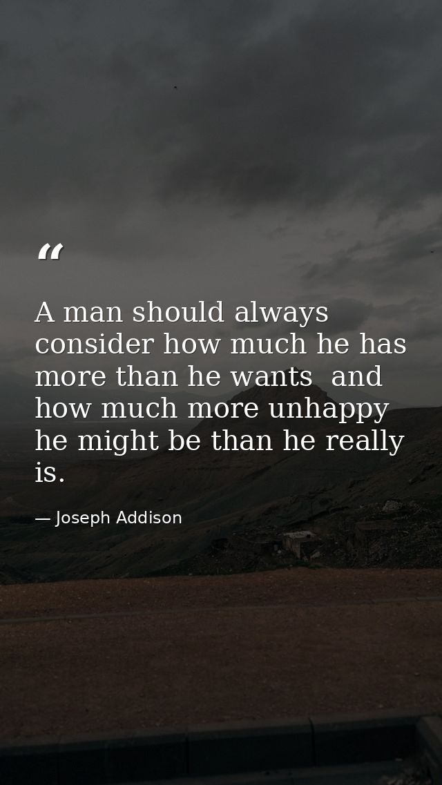 A man should always consider how much he has more than he wants  and how much more unhappy he might be than he really is — Joseph Addison