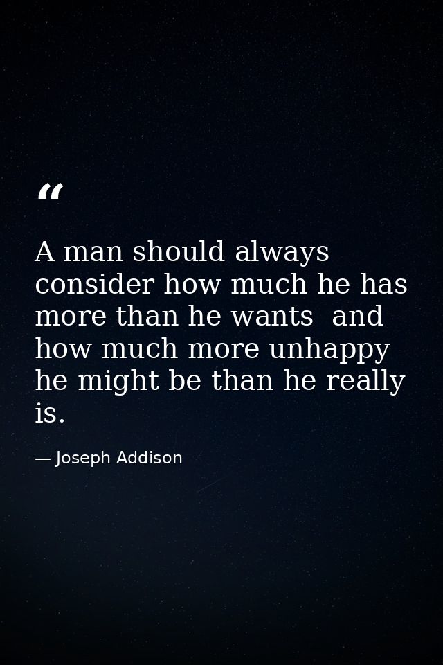 A man should always consider how much he has more than he wants  and how much more unhappy he might be than he really is — Joseph Addison