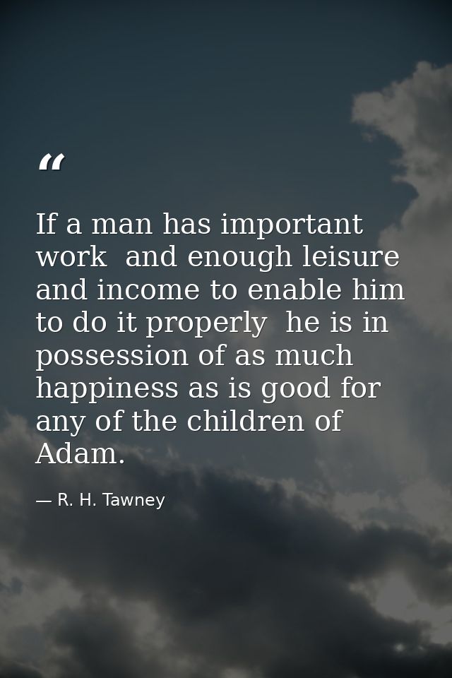 If a man has important work  and enough leisure and income to enable him to do it properly  he is in possession of as mu — R. H. Tawney