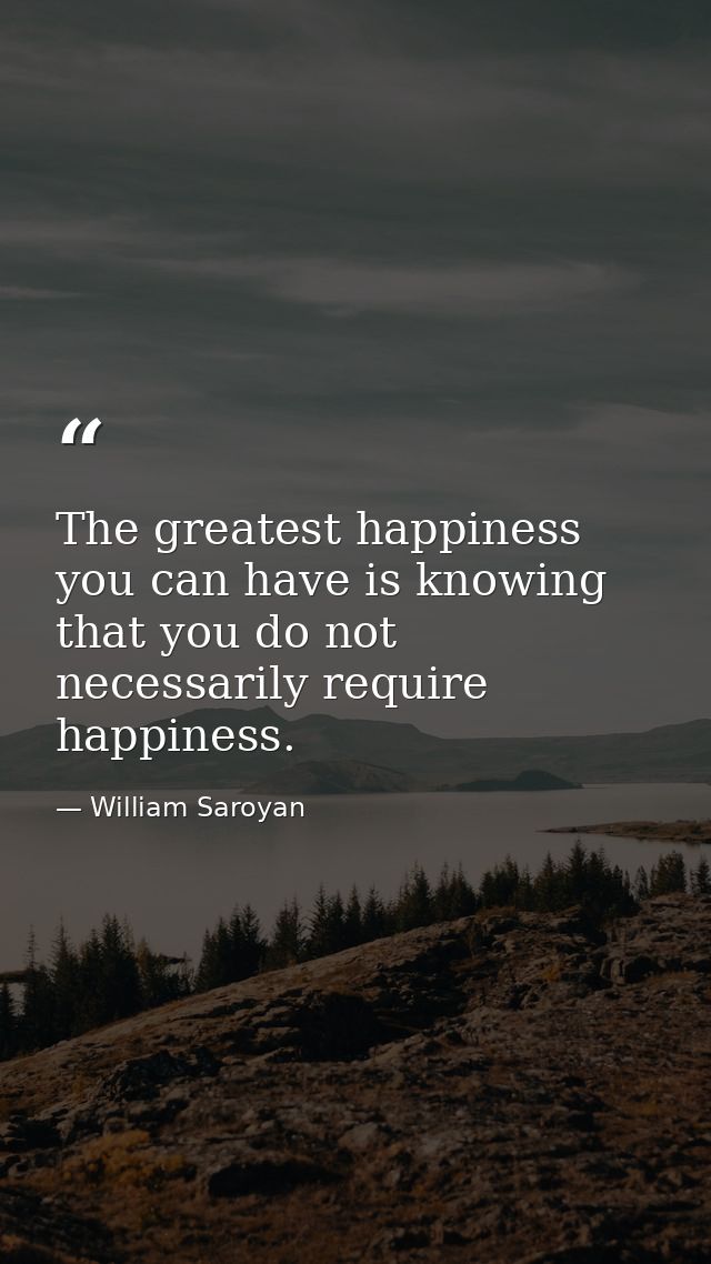 The greatest happiness you can have is knowing that you do not necessarily require happiness. — William Saroyan