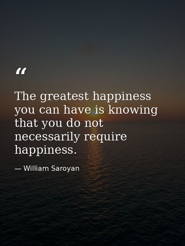 The greatest happiness you can have is knowing that you do not necessarily require happiness. — William Saroyan