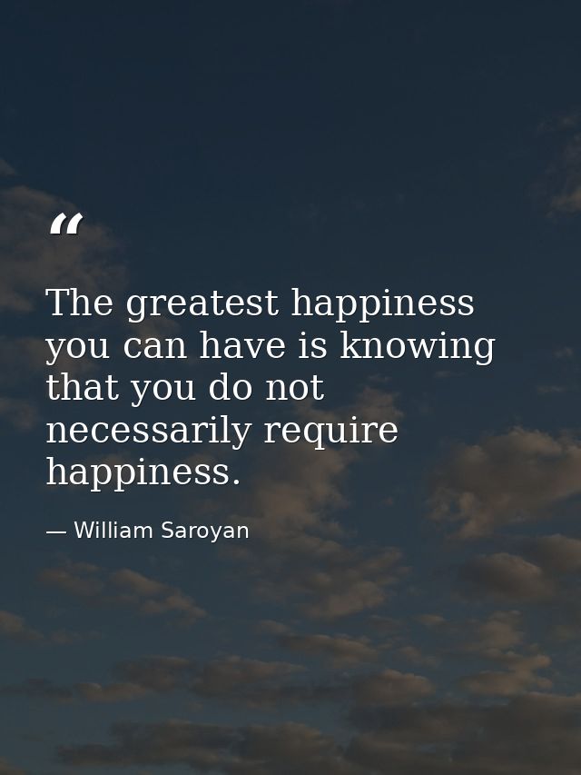 The greatest happiness you can have is knowing that you do not necessarily require happiness. — William Saroyan