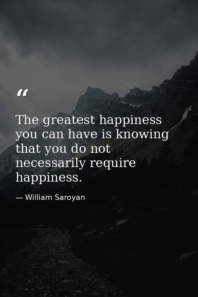 The greatest happiness you can have is knowing that you do not necessarily require happiness. — William Saroyan