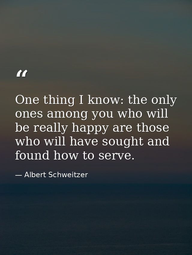 One thing I know: the only ones among you who will be really happy are those who will have sought and found how to serve — Albert Schweitzer