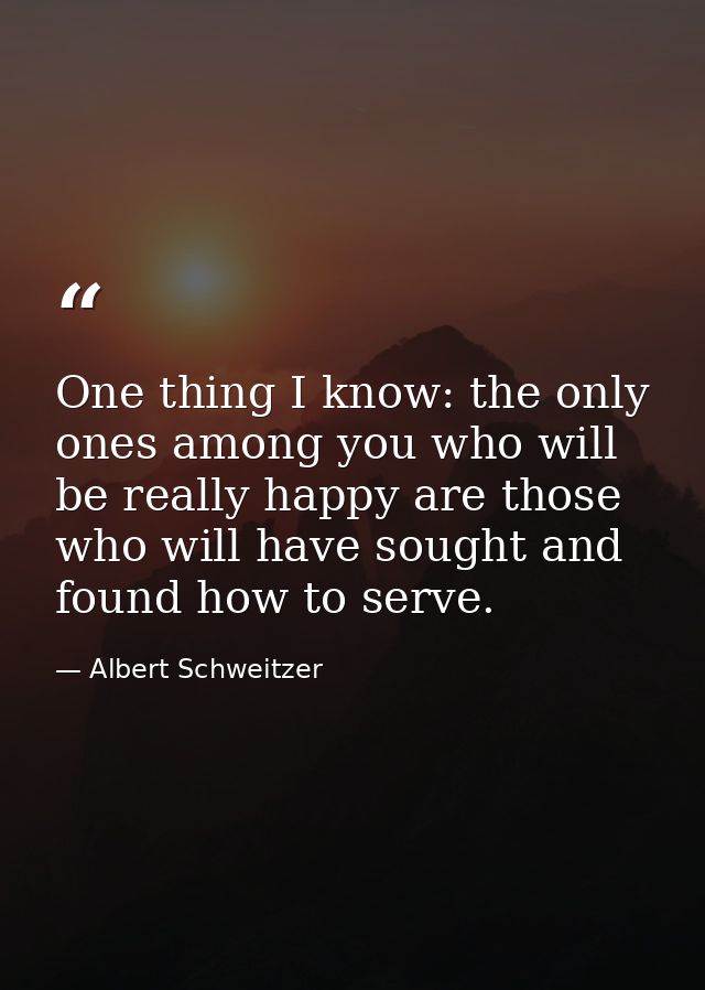 One thing I know: the only ones among you who will be really happy are those who will have sought and found how to serve — Albert Schweitzer