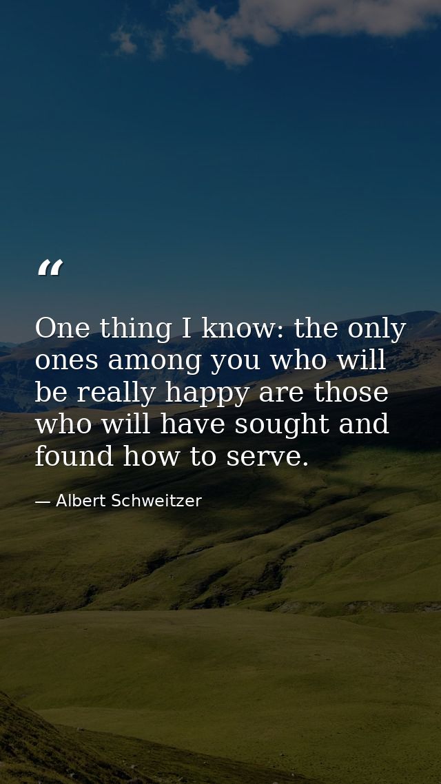 One thing I know: the only ones among you who will be really happy are those who will have sought and found how to serve — Albert Schweitzer