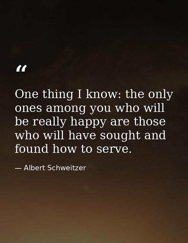 One thing I know: the only ones among you who will be really happy are those who will have sought and found how to serve — Albert Schweitzer