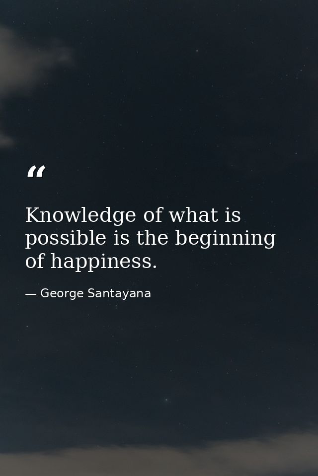 Knowledge of what is possible is the beginning of happiness. — George Santayana