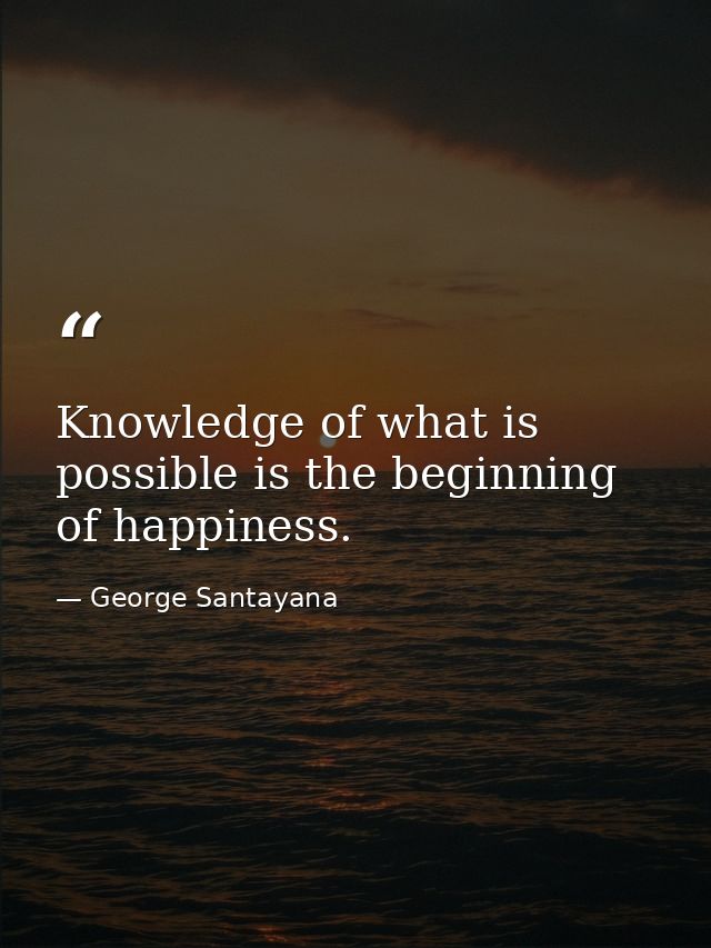 Knowledge of what is possible is the beginning of happiness. — George Santayana