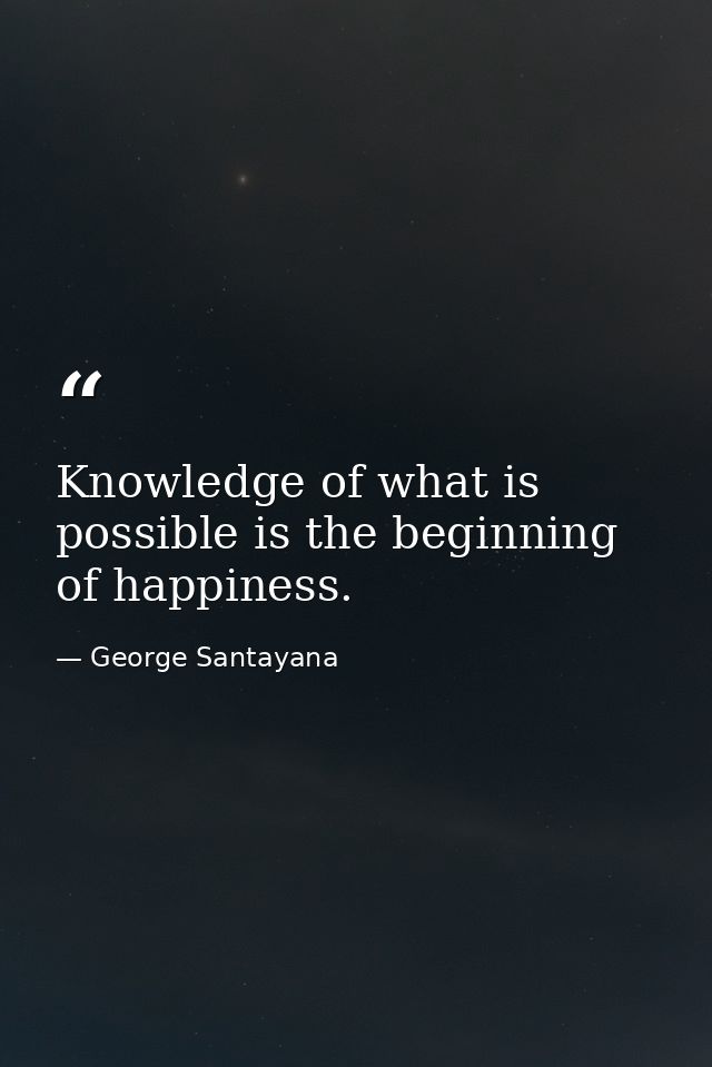 Knowledge of what is possible is the beginning of happiness. — George Santayana