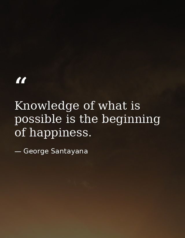 Knowledge of what is possible is the beginning of happiness. — George Santayana