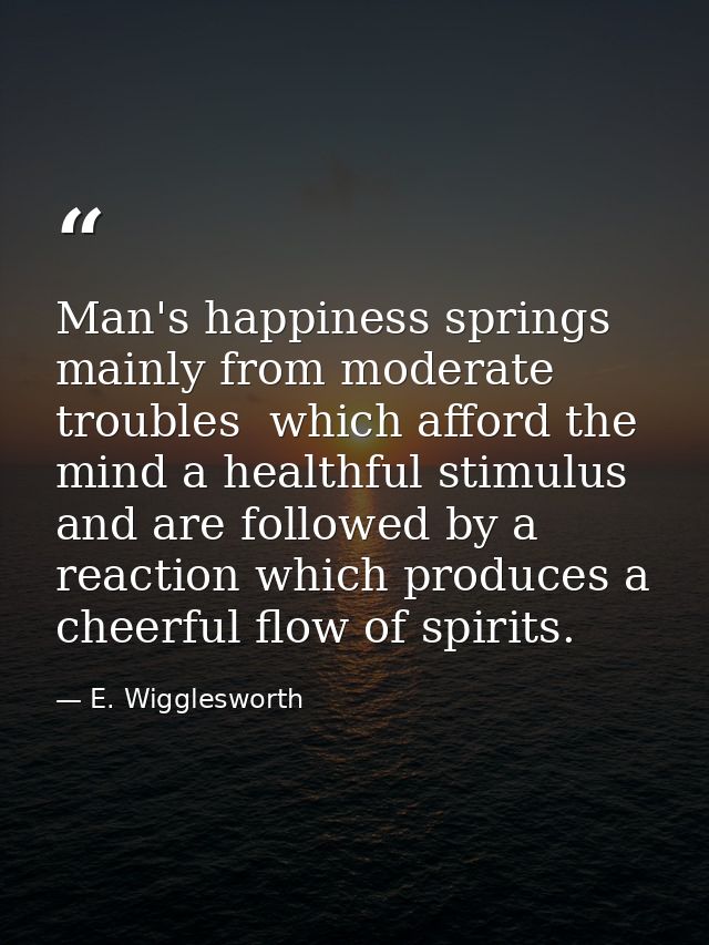 Man's happiness springs mainly from moderate troubles  which afford the mind a healthful stimulus  and are followed by a — E. Wigglesworth