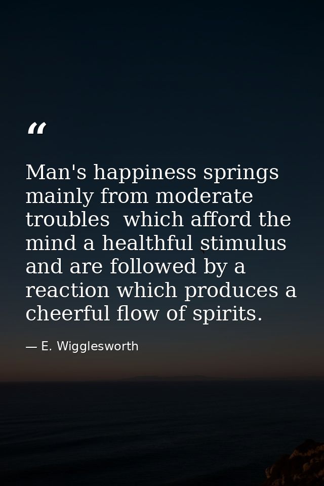 Man's happiness springs mainly from moderate troubles  which afford the mind a healthful stimulus  and are followed by a — E. Wigglesworth