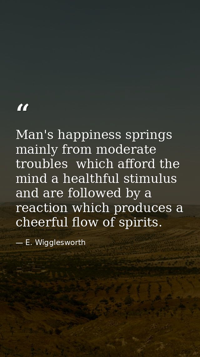 Man's happiness springs mainly from moderate troubles  which afford the mind a healthful stimulus  and are followed by a — E. Wigglesworth