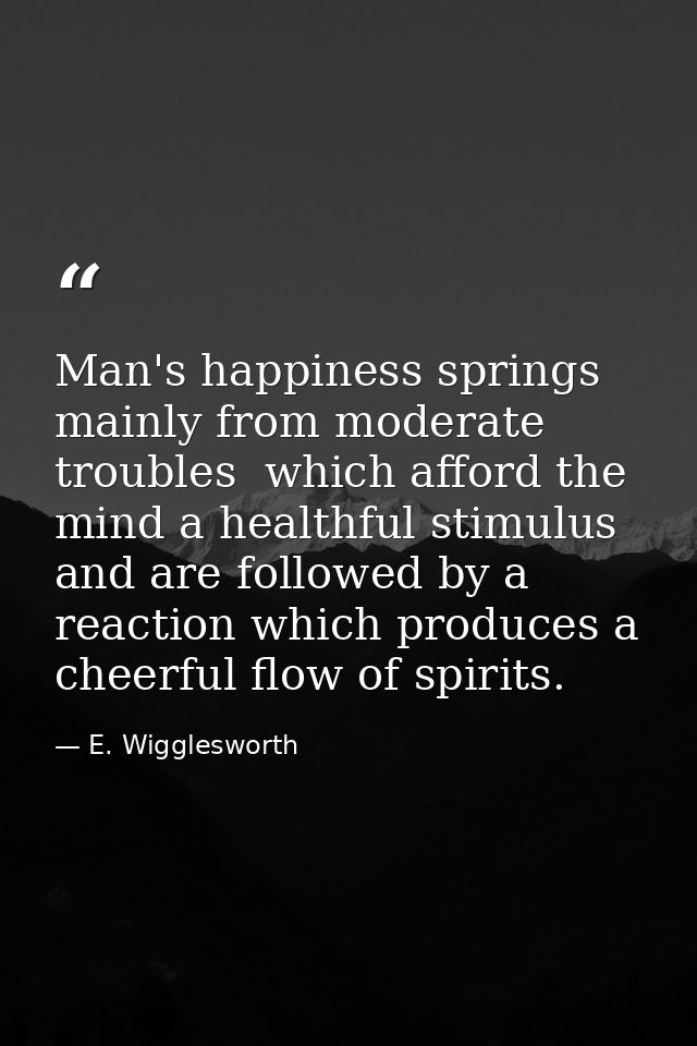 Man's happiness springs mainly from moderate troubles  which afford the mind a healthful stimulus  and are followed by a — E. Wigglesworth