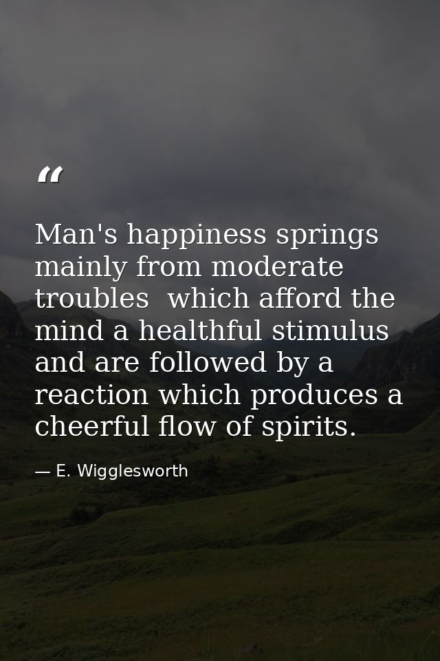 Man's happiness springs mainly from moderate troubles  which afford the mind a healthful stimulus  and are followed by a — E. Wigglesworth
