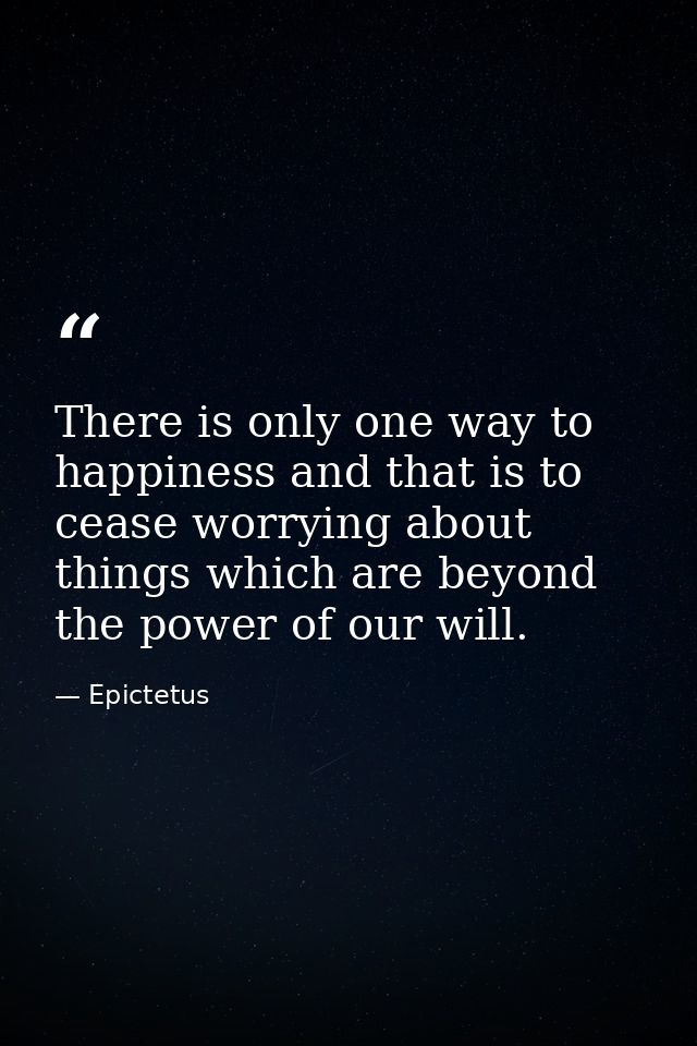 There is only one way to happiness and that is to cease worrying about things which are beyond the power of our will. — Epictetus