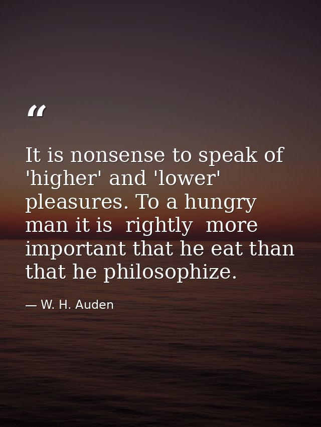 It is nonsense to speak of 'higher' and 'lower' pleasures. To a hungry man it is  rightly  more important that he eat th — W. H. Auden