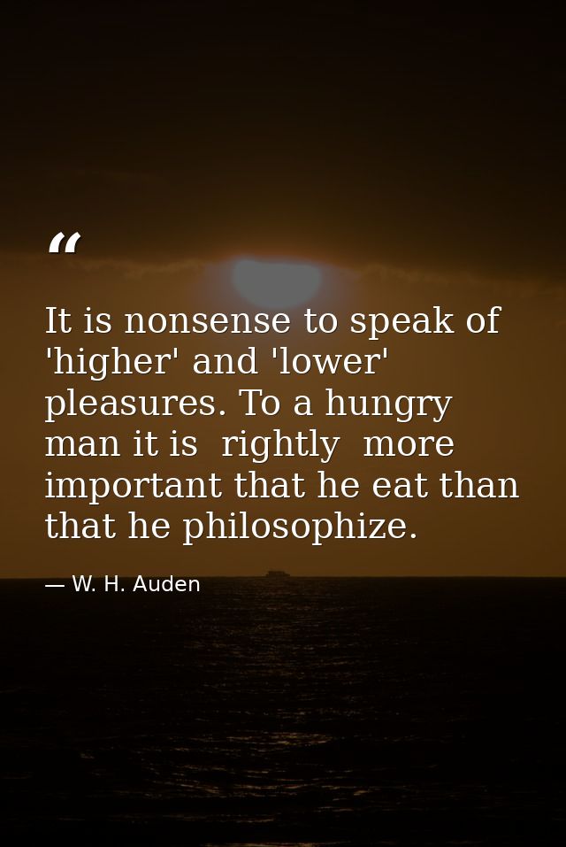 It is nonsense to speak of 'higher' and 'lower' pleasures. To a hungry man it is  rightly  more important that he eat th — W. H. Auden